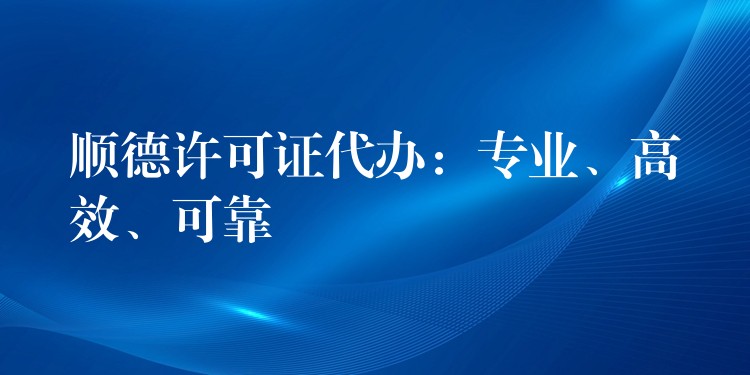 顺德许可证代办：专业、高效、可靠？