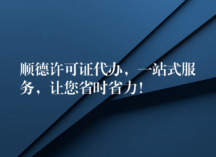 顺德许可证代办，一站式服务，让您省时省力！