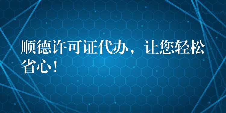 顺德许可证代办，让您轻松省心！？