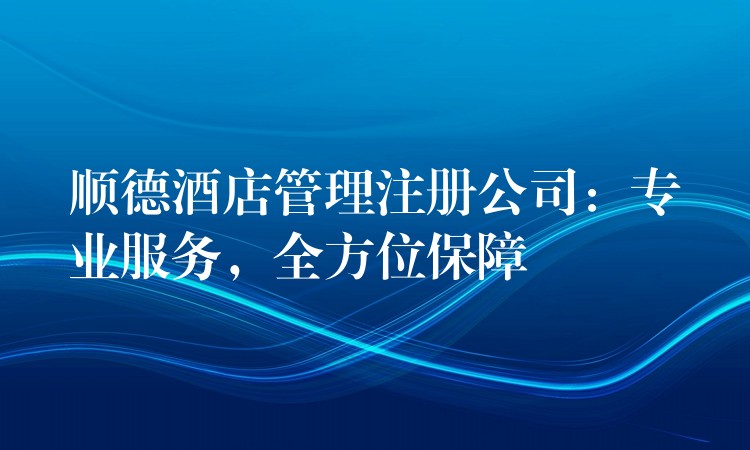 顺德酒店管理注册公司：专业服务，全方位保障