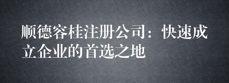 顺德容桂注册公司：快速成立企业的首选之地？