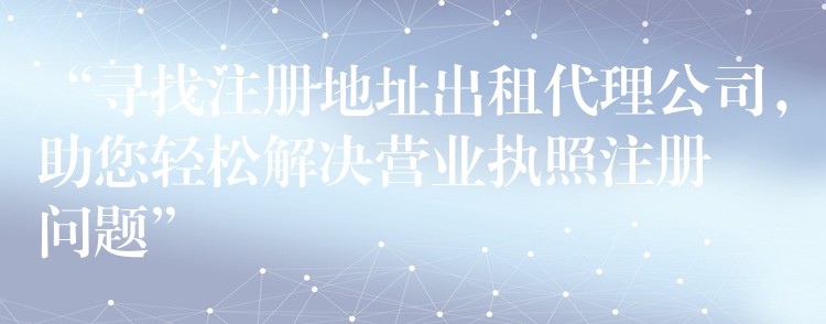 “寻找注册地址出租代理公司，助您轻松解决营业执照注册问题”