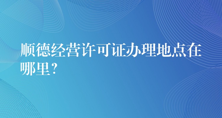 顺德经营许可证办理地点在哪里？？