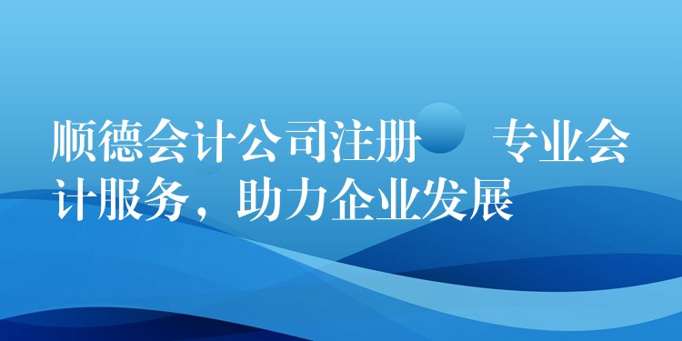 顺德会计公司注册 – 专业会计服务，助力企业发展