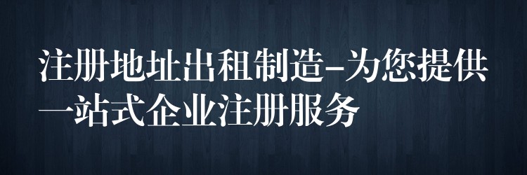 注册地址出租制造-为您提供一站式企业注册服务？