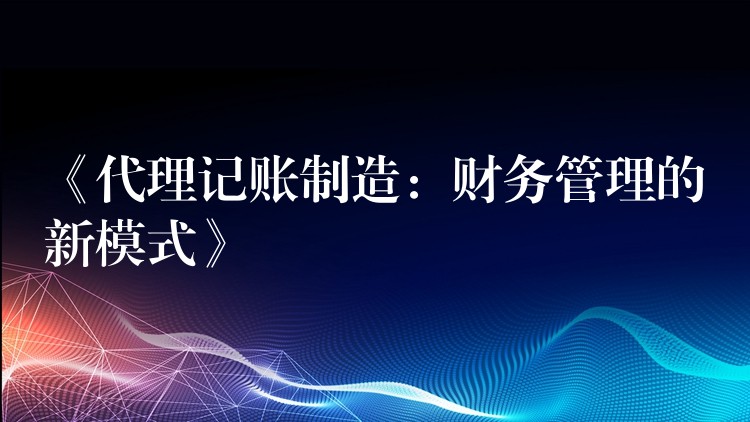 《代理记账制造：财务管理的新模式》？