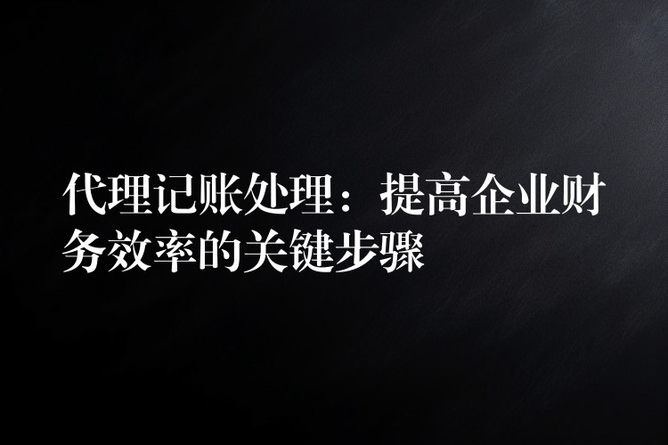 代理记账处理：提高企业财务效率的关键步骤