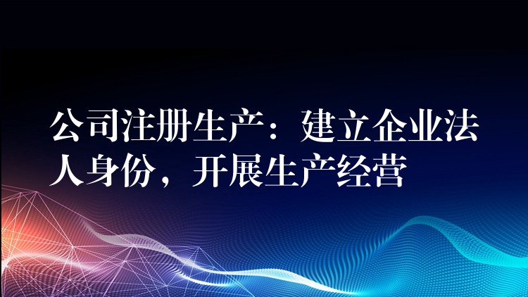 公司注册生产：建立企业法人身份，开展生产经营