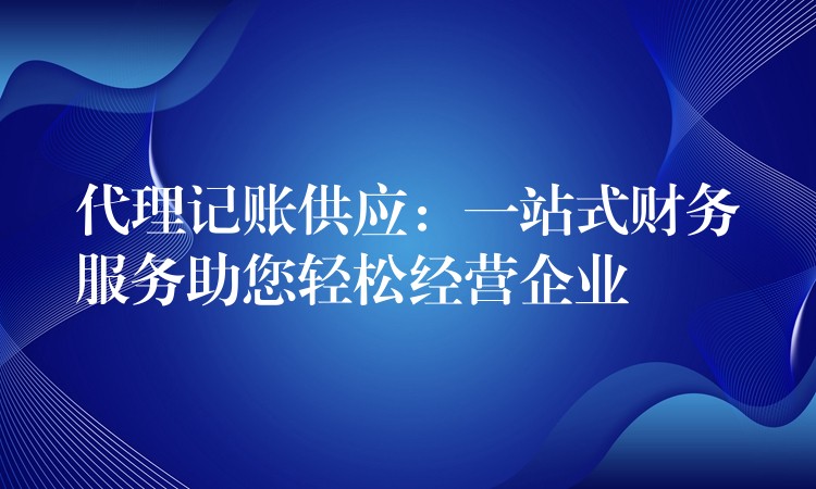 代理记账供应：一站式财务服务助您轻松经营企业