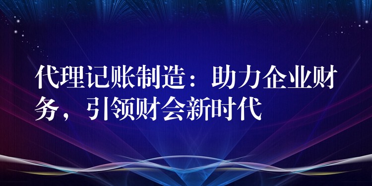 代理记账制造：助力企业财务，引领财会新时代