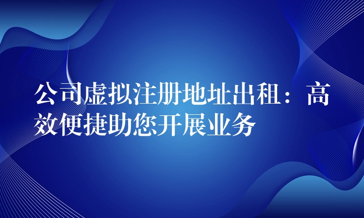 公司虚拟注册地址出租：高效便捷助您开展业务