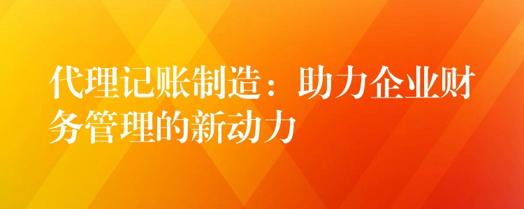 代理记账制造：助力企业财务管理的新动力？