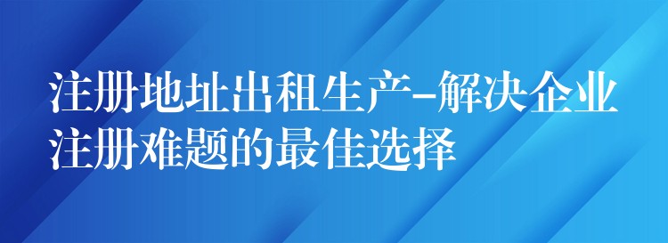 注册地址出租生产-解决企业注册难题的最佳选择？