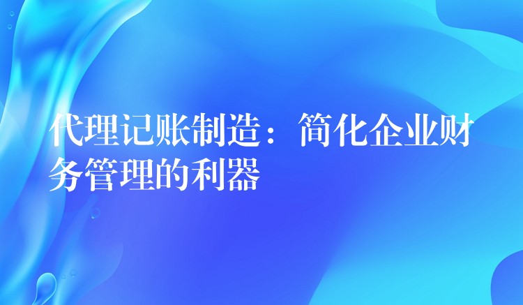 代理记账制造：简化企业财务管理的利器？