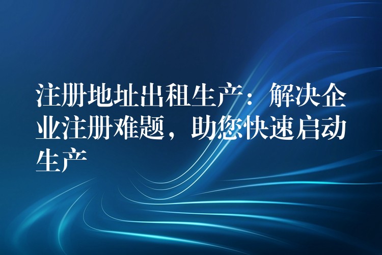 注册地址出租生产：解决企业注册难题，助您快速启动生产？