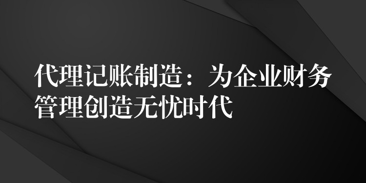 代理记账制造：为企业财务管理创造无忧时代？