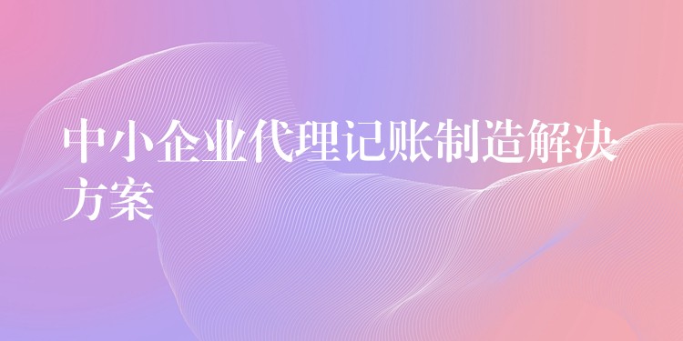 中小企业代理记账制造解决方案