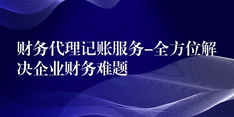 财务代理记账服务-全方位解决企业财务难题