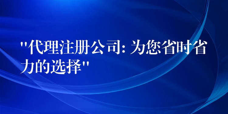 “代理注册公司: 为您省时省力的选择”