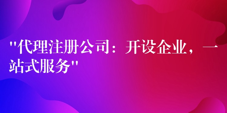 “代理注册公司：开设企业，一站式服务”